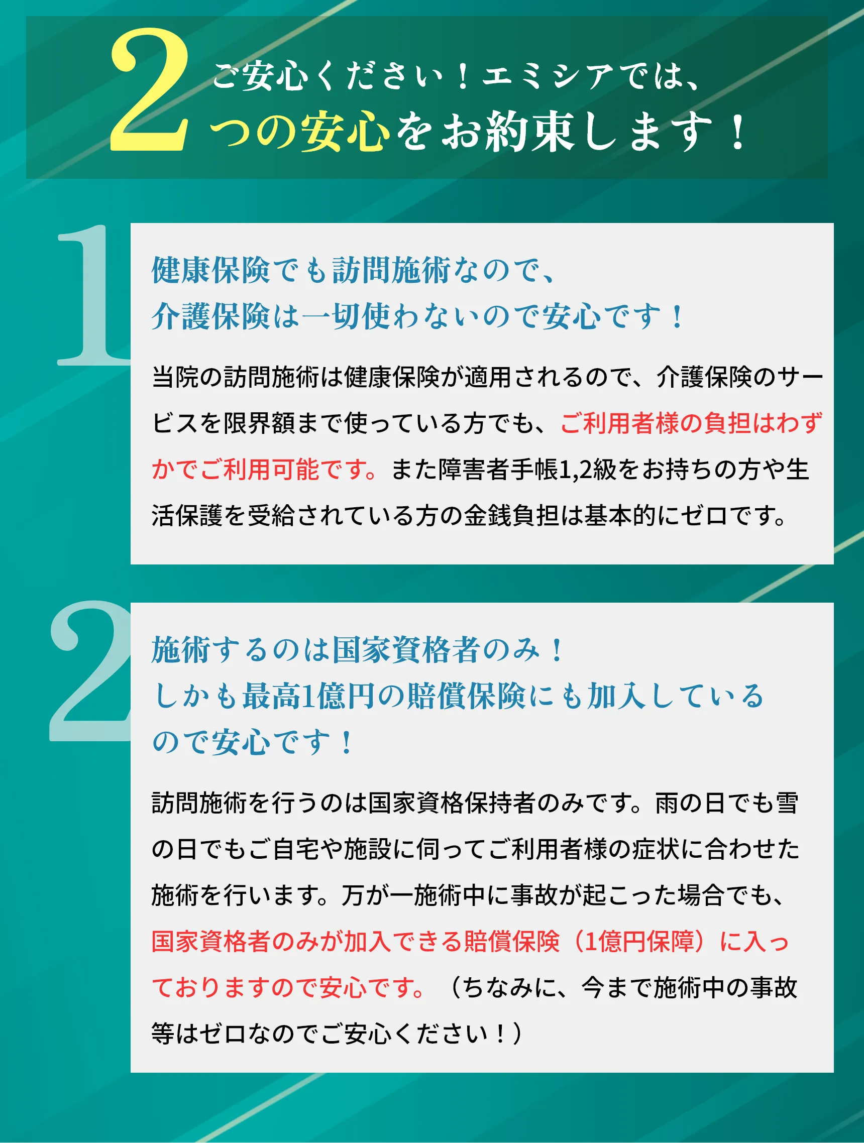 3,0
        1
        つの安心をお約束します!
        健康保険でも訪問施術なので、
        介護保険は一切使わないので安心です!
        当院の訪問施術は健康保険が適用されるので、 介護保険のサー ビスを限界額まで使っている方でも、ご利用者様の負担はわず かでご利用可能です。 また障害者手帳 1,2級をおもちの方や生 活保護を受給されている方の金銭負担は基本的にゼロです。
        2
        施術するのは国家資格保持者のみ!
        しかも最高1億円の賠償保険にも加入している
        ので安心です!
        訪問施術を行うのは国家資格保持者のみです。 雨の日でも雪 の日でもご自宅や施設に伺ってご利用者様の症状に合わせた 施術を行います。 万が一施術中に事故が起こった場合でも、 国家資格者のみが加入できる賠償保険 (1億円保障) に入っ ておりますので安心です。 (ちなみに、 今まで施術中の事故 等はゼロなのでご安心ください!)
        3
        わずらわしい保険請求等の手続きは全て私たちが 責任を持って行うので安心です!
        健康保険においての訪問施術の保険取扱いは、医師の同意が あれば取扱いができます。 ちなみに、 当協会では、各保険者 の保険取扱いに対する交渉全て (同意書、 訪問の認可内容、 施術期間、施術回数等)を確認した上、 保険取扱いが円滑に 出来るようご利用者様の手続きを代行させていただいており ますのでご利用者様自身が煩わしい手続きをする必要は一切 ないので安心です!