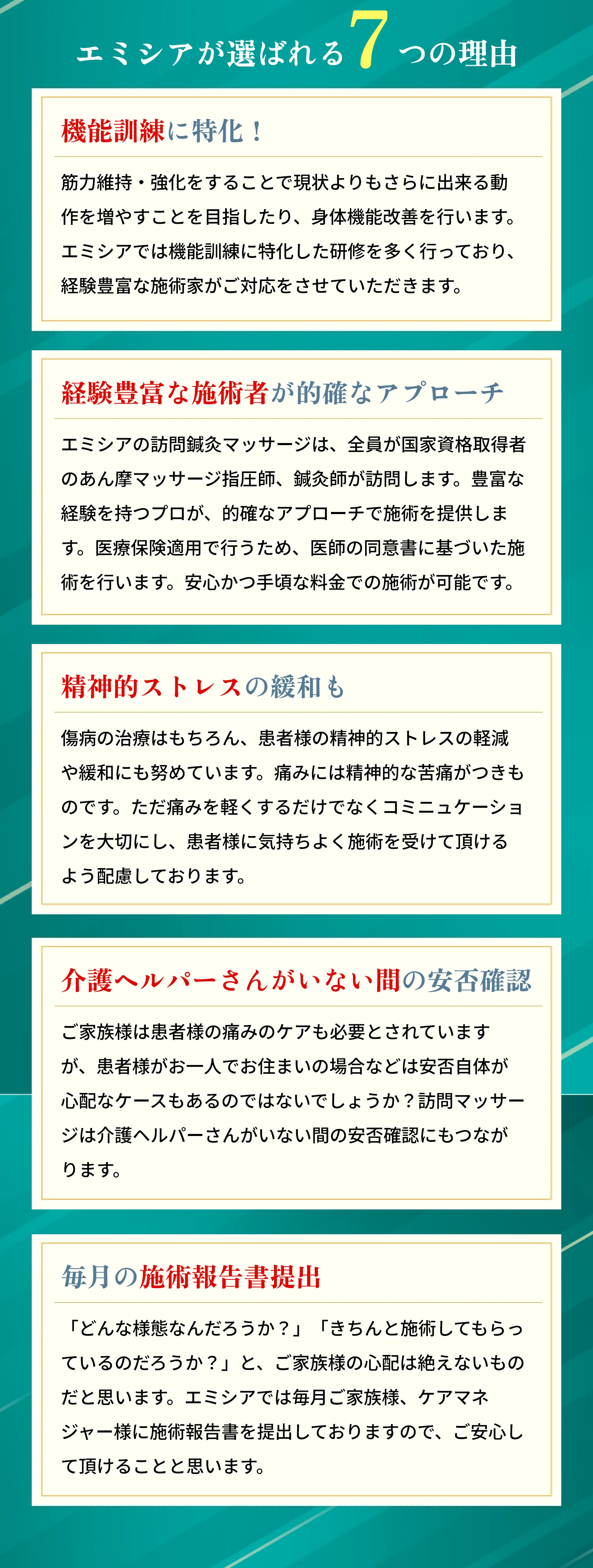 エミシアが選ばれる
        「7つの理由
        機能訓練に特化!
        筋肉維持・強化をすることで現状よりもさらに出来る動 作を増やすことを目指したり、 身体機能改善を行います。 エミシアでは機能訓練に特化した研修を多く行っており、 経験豊富な施術家がご対応をさせていただきます。
        経験豊富な施術者が的確なアプローチ エミシアの訪問鍼灸マッサージは、全員が国家資格取得者 のあん摩マッサージ指圧師、 鍼灸師が訪問します。 豊富な 経験を持つプロが、 的確なアプローチで施術を提供しま す。医療保険適用で行うため、医師の同意書に基づいた施 術を行います。 安心かつ手頃な価格での施術が可能です。
        精神的ストレスの緩和も
        傷病の治療はもちろん、患者様の精神的ストレスの軽減 や緩和にも努めています。 痛みには精神的な苦痛がつきも のです。 ただ痛みを軽くするだけでなくコミニュケーショ ンを大切にし、 患者様に気持ちよく施術を受けて頂ける よう配慮しております。
        介護ヘルパーさんがいない間の安否確認
        ご家族様は患者様の痛みのケアも必要とされています が、患者様がお一人でお住まいの場合などは安否自体が 心配なケースもあるのではないでしょうか? 訪問マッサー ジは介護ヘルパーさんがいない間の安否確認にもつなが ります。
        男女別の施術者のご要望も可能です やはりいくら施術し目的と言っても、 異性に体を触られる のは気になるものです。 そう言ったご要望もエミシアにお 任せください。 女性施術者も活躍しておりますので、男女 別の施術者のご要望も承っております。
        毎月の施術報告書提出
        「どんな様態なんだろうか?」 「きちんと施術してもらっ ているのだろうか?」 と、 ご家族様の心配は絶えないもの だと思います。 エミシアでは毎月ご家族様、 ケアマネ ジャー様に施術報告書を提出しておりますので、ご安心し て頂けることと思います。