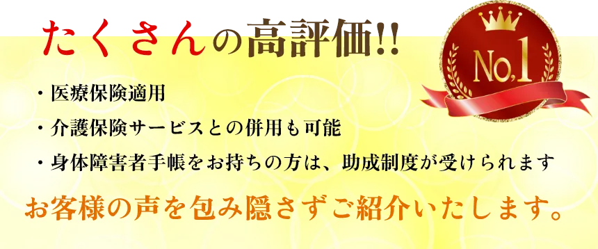 たくさんの向計画!!
        ・医療保険適用
        ・介護保険サービスとの併用も可能
        No.1
        ・身体障害者手帳をお持ちの方は、助成制度が受けられます
        お客様の声を包み隠さずご紹介いたします。