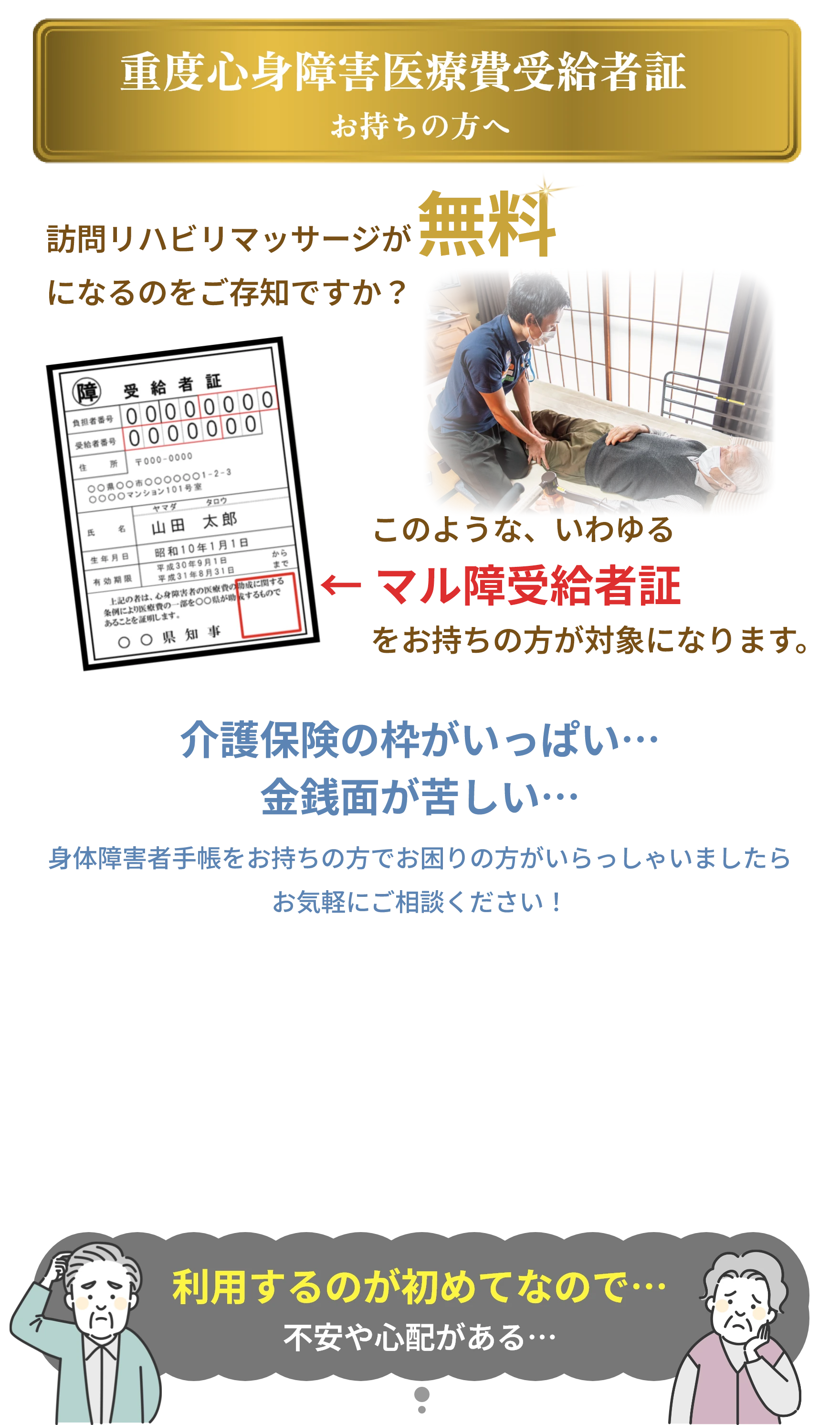 
            重度心身障害医療費受給者証 お持ちの方へ
            訪問リハビリマッサージが
            になるのをご存知ですか?
            無料
            障
            受給者証
            負担者番号 000 00 00 0
            受給者番号 0000000
            住
            所 〒000-0000
            0000000000001-2-3
            ○○○○マンション101号室
            ヤマダ
            タロウ
            氏
            名
            山田 太郎
            生年月日
            有効期限
            昭和10年1月 1日 平成30年9月1日 平成31年8月31日
            から
            まで
            上記の者は、心身障害者の医療費の助成に関する 条例により医療費の一部を○○県が助するもので あることを証明します。
            〇〇県知事
            このような、いわゆる
            ←マル障受給者証
            をお持ちの方が対象になります。
            介護保険の枠がいっぱい...
            金銭面が苦しい・・・
            身体障害者手帳をお持ちの方でお困りの方がいらっしゃいましたら
            お気軽にご相談ください!
            利用するのが初めてなので・・・
            不安や心配がある・・・