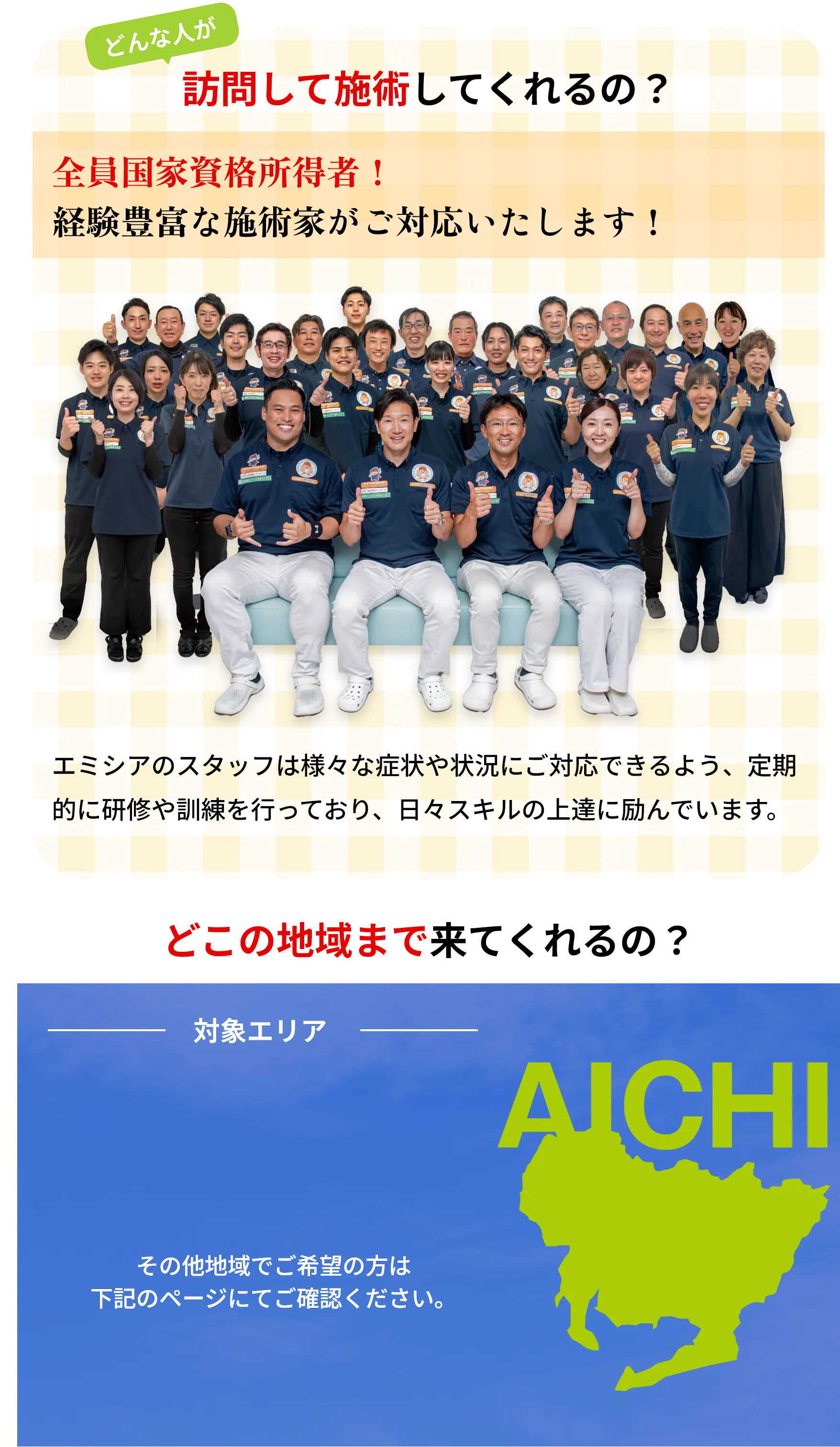どんな人が
        訪問して施術してくれるの?
        全員国家資格所得者!
        経験豊富な施術家がご対応いたします!
        エミシアのスタッフは様々な症状や状況にご対応できるよう、定期
        的に研修や訓練を行っており、 日々スキルの上達に励んでいます。
        対象エリア
        名古屋市、北名古屋市、春日井市、
        日進市、豊明市、東海市、
        あま市、清須市
        AICHI
        その他地域でご希望の方は
        下記のページにてご確認ください。
        一宮エリア
        三河エリア