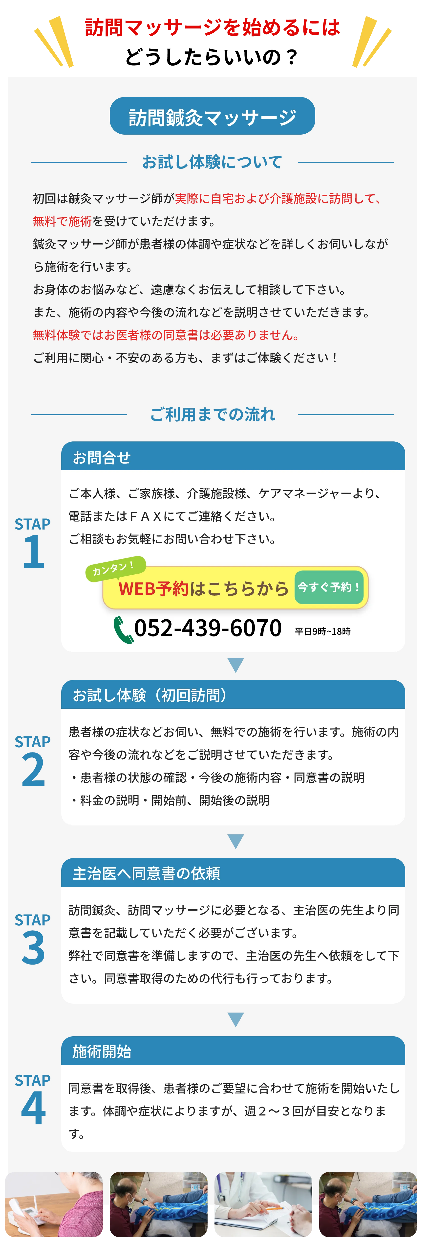訪問鍼灸マッサージ
        お試し体験について
        初回は鍼灸マッサージ師が実際に自宅および介護施設に訪問して、 無料で施術を受けていただけます。
        鍼灸マッサージ師が患者様の体調や症状などを詳しくお伺いしなが
        ら施術を行います。
        お身体のお悩みなど、遠慮なくお伝えして相談して下さい。
        また、施術の内容や今後の流れなどを説明させていただきます。
        無料体験ではお医者様の同意書は必要ありません。
        ご利用に関心 ・ 不安のある方も、まずはご体験ください!
        お問合せ
        ご利用までの流れ
        ご本人様、ご家族様、 介護施設様、 ケアマネージャー様より、
        STAP
        電話またはFAXにてご連絡ください。
        1
        ご相談もお気軽にお問い合わせ下さい。
        カンタン!
        WEB予約はこちらから
        ご希望日時を
        今すぐ確保!
        STAP
        2
        STAP
        3
        052-439-6070 平日9時~18時
        お試し体験(初回訪問)
        患者様の症状などをうかがいしながら、 無料での施術を行いま す。 施術の内容や今後の流れなどを説明させていただきます。 患者様の状態の確認・今後の施術内容 同意書の説明
        料金の説明 ・ 開始前、 開始後の説明
        主治医へ同意書の依頼
        訪問鍼灸、訪問マッサージに必要となる、 主治医の先生より同
        意書を記載していただく必要がございます。
        弊社で同意書を準備しますので、 主治医の先生へ依頼をして下
        さい。 同意書取得のための代行も行っております。
        施術開始
        STAP
        同意書を取得後、 患者様のご要望に合わせて施術を開始いたし
        4
        ます。 体調や症状によりますが、 週2~3回が目安となりま
        す。
