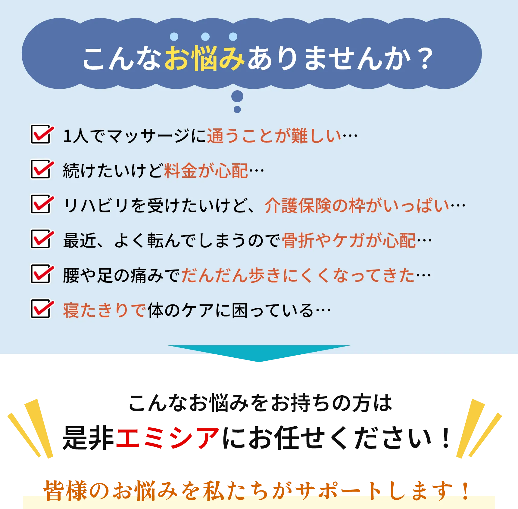 こんなお悩みありませんか?
        1人でマッサージに通うことが難しい・・・
        続けたいけど価格が心配・・・
        ✓ リハビリを受けたいけど、 介護保険の枠がいっぱい.....
        ✓ 最近、よく転んでしまうので骨折やケガが心配...
        ✓ 腰や足の痛みでだんだん歩きにくくなってきた...
        寝たきりで体のケアに困っている...
        しょ