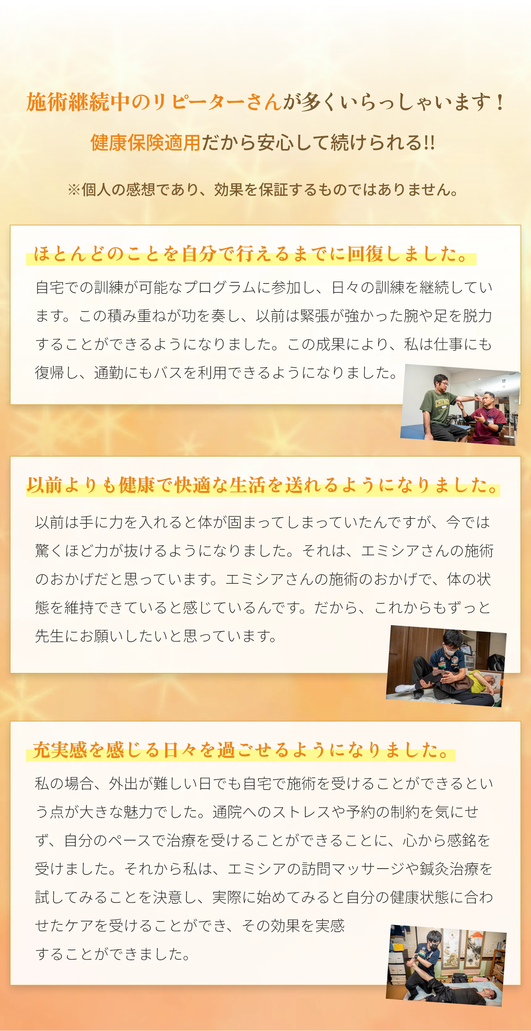 施術継続中のリピーターさんが多くいらっしゃいます!
        健康保険適用だから安心して続けられる!!
        ※個人の感想であり、 効果を保証するものではありません。
        ほとんどのことを自分で行えるまでに回復しました。 自宅での訓練が可能なプログラムに参加し、 日々の訓練を継続してい ます。 この積み重ねが功を奏し、 以前は緊張が強かった腕や足を脱力 することができるようになりました。 この成果により、 私は仕事にも 復帰し、 通勤にもバスを利用できるようになりました。 これまで苦し んでいた肩から手にかけての強い収縮や足の連動運動の課題も、積極 的なリハビリを続けることで克服に向けて
        日々努力しています。
        以前よりも健康で快適な生活を送れるようになりました。 以前は手に力を入れると体が固まってしまっていたんですが、今では 驚くほど力が抜けるようになりました。 それは、エミシアさんの施術 のおかげだと思っています。 エミシアさんが入っていることで、体の 状態を維持できていると感じているんです。 だから、これからもずっ と先生にお願いしたいと思っています。
        充実感を感じる日々を過ごせるようになりました。
        私の場合、 外出が難しい日でも自宅で施術を受けることができるとい う点が大きな魅力でした。 通院へのストレスや予約の制約を気にせ ず、自分のペースで治療を受けることができることに、心から感銘を 受けました。 それから私は、エミシアの訪問マッサージや鍼灸治療を 試してみることを決意し、 実際に始めてみると、自分の健康状態に合 わせたケアを受けることができ、 その効果を実感
        する日々が始まりました。